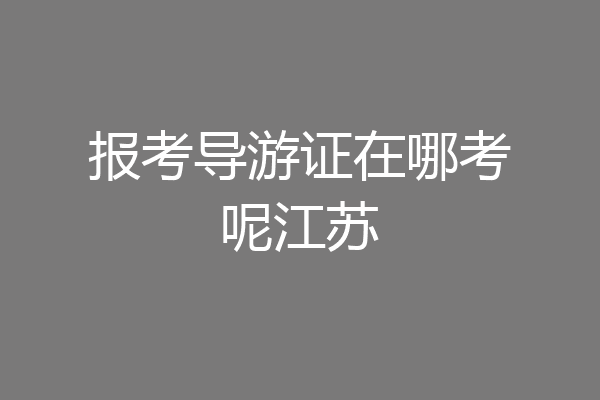 报考导游证在哪考呢江苏