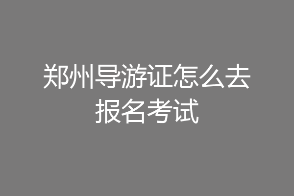 郑州导游证怎么去报名考试