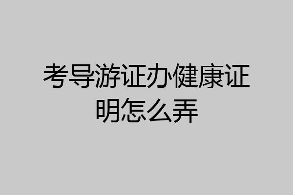 考导游证办健康证明怎么弄