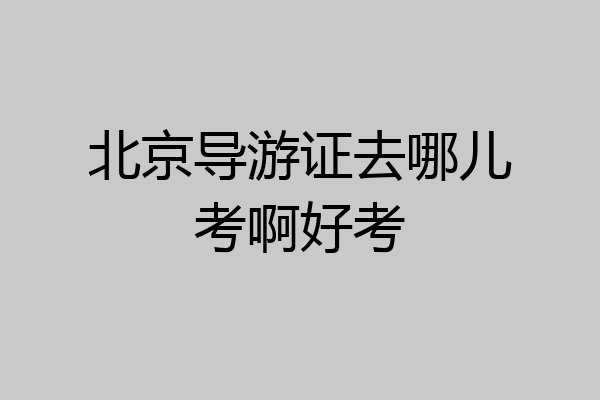 北京导游证去哪儿考啊好考