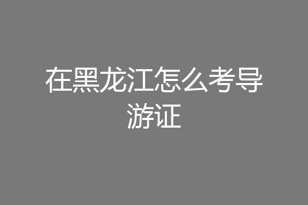 在黑龙江怎么考导游证
