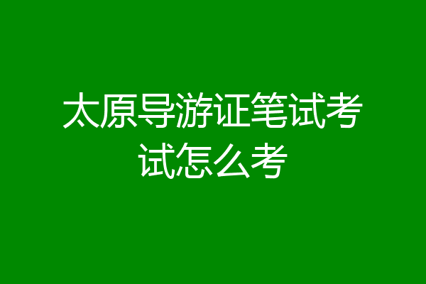 太原导游证笔试考试怎么考