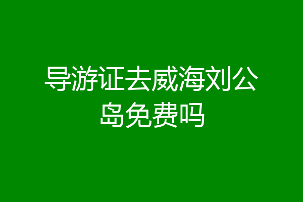 导游证去威海刘公岛免费吗