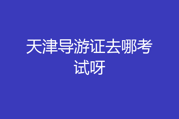 天津导游证去哪考试呀