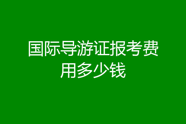 国际导游证报考费用多少钱