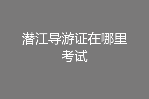潜江导游证在哪里考试