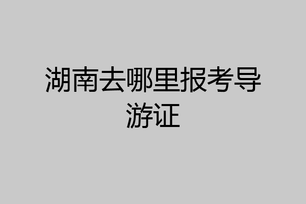 湖南去哪里报考导游证