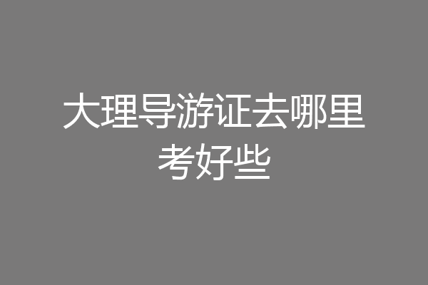 大理导游证去哪里考好些