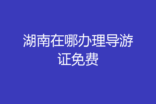 湖南在哪办理导游证免费