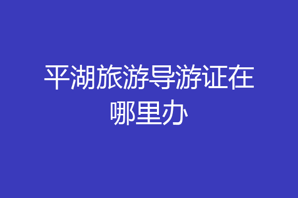 平湖旅游导游证在哪里办
