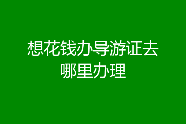 想花钱办导游证去哪里办理