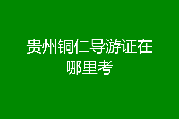 贵州铜仁导游证在哪里考