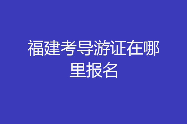 福建考导游证在哪里报名
