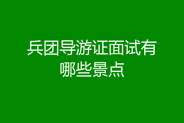 兵团导游证面试有哪些景点