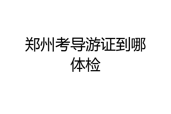 郑州考导游证到哪体检