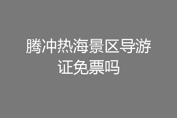 腾冲热海景区导游证免票吗