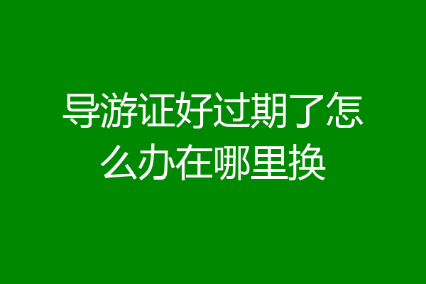 导游证好过期了怎么办在哪里换