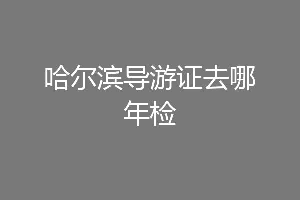 哈尔滨导游证去哪年检