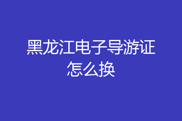 黑龙江电子导游证怎么换