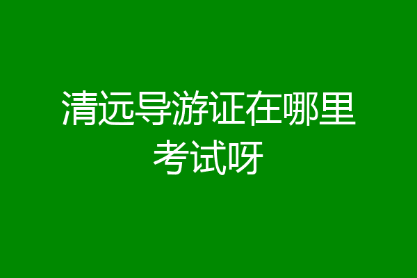 清远导游证在哪里考试呀