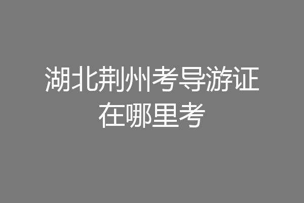 湖北荆州考导游证在哪里考