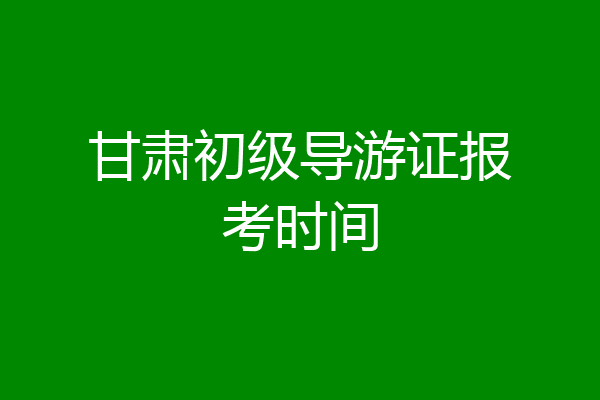 甘肃初级导游证报考时间