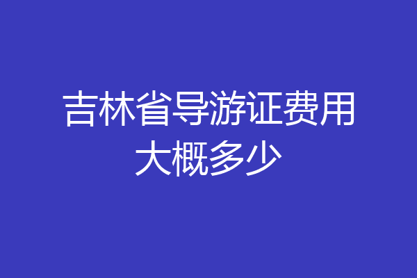 吉林省导游证费用大概多少