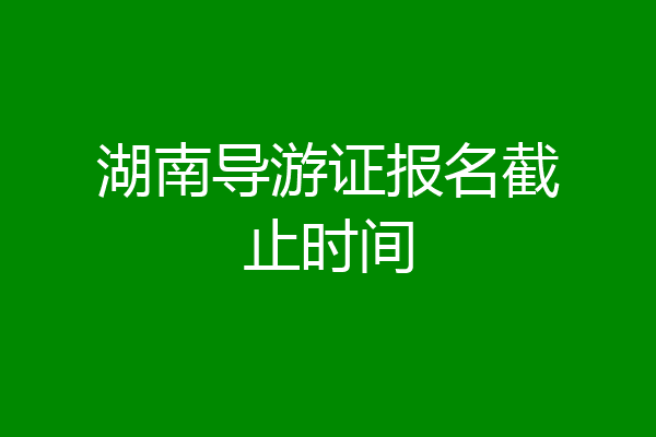 湖南导游证报名截止时间