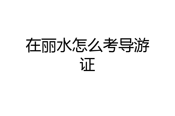 在丽水怎么考导游证