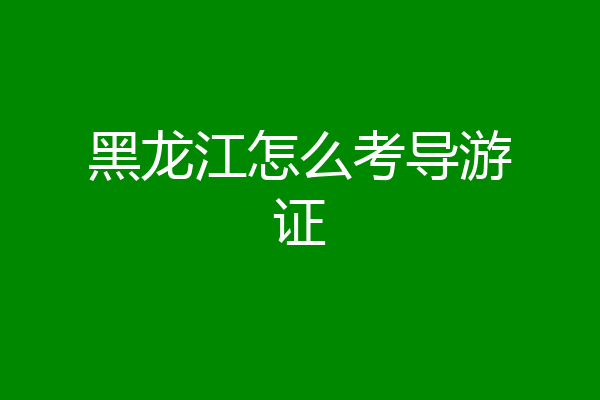 黑龙江怎么考导游证