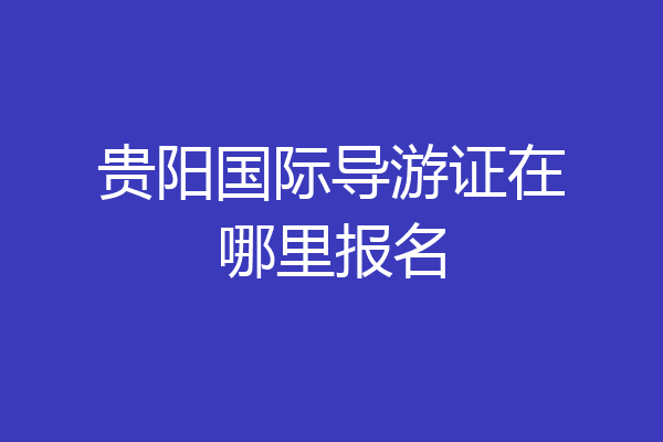 贵阳国际导游证在哪里报名