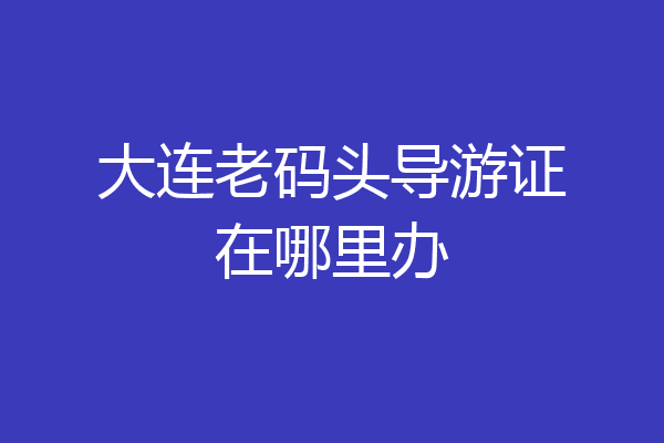 大连老码头导游证在哪里办