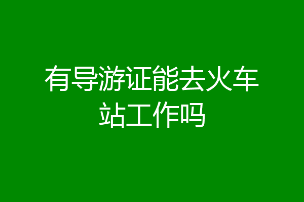 有导游证能去火车站工作吗