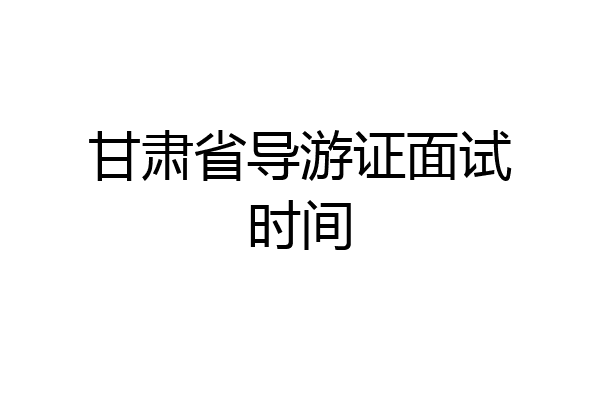 甘肃省导游证面试时间