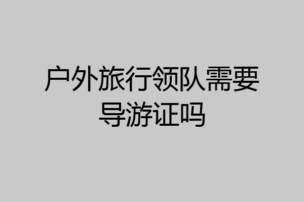 户外旅行领队需要导游证吗