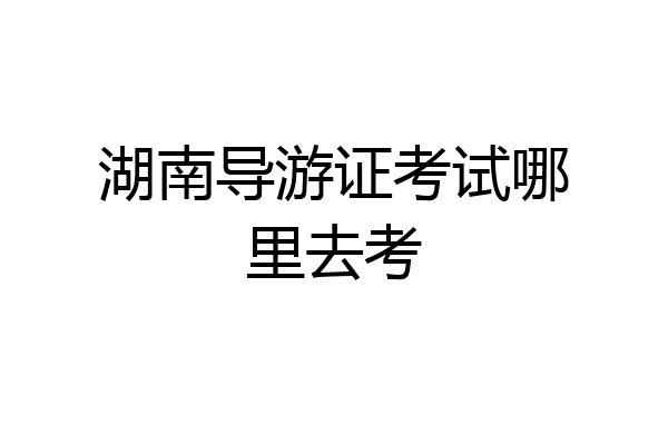 湖南导游证考试哪里去考