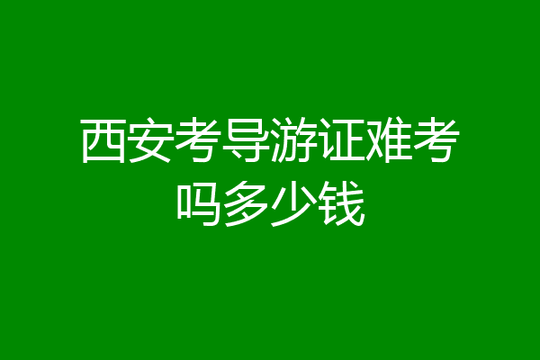 西安考导游证难考吗多少钱