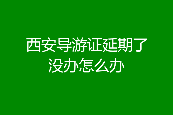 西安导游证延期了没办怎么办