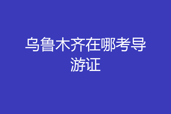 乌鲁木齐在哪考导游证