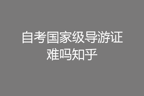 自考国家级导游证难吗知乎