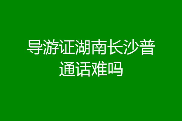 导游证湖南长沙普通话难吗