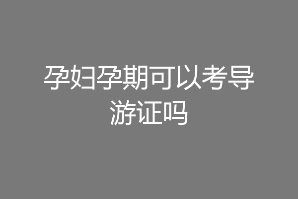 孕妇孕期可以考导游证吗