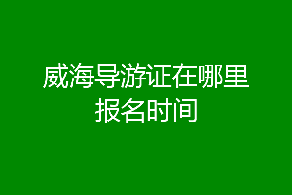 威海导游证在哪里报名时间