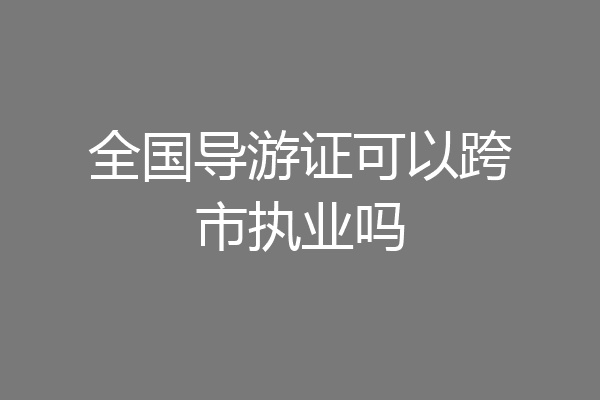 全国导游证可以跨市执业吗