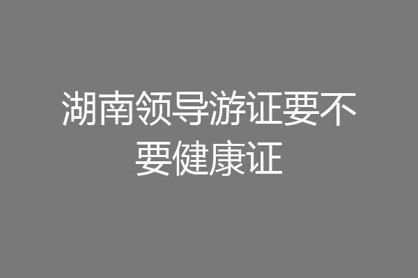 湖南领导游证要不要健康证