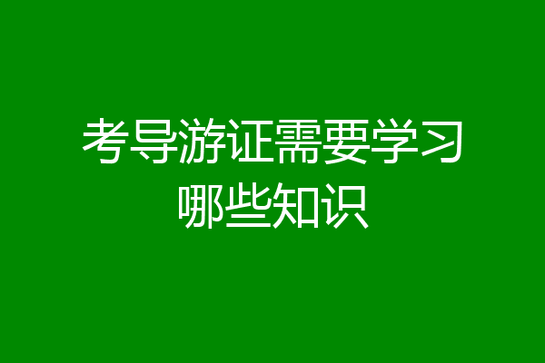考导游证需要学习哪些知识