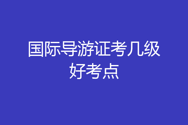 国际导游证考几级好考点
