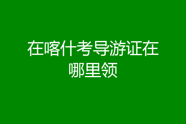 在喀什考导游证在哪里领