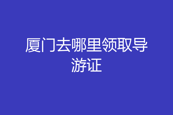 厦门去哪里领取导游证