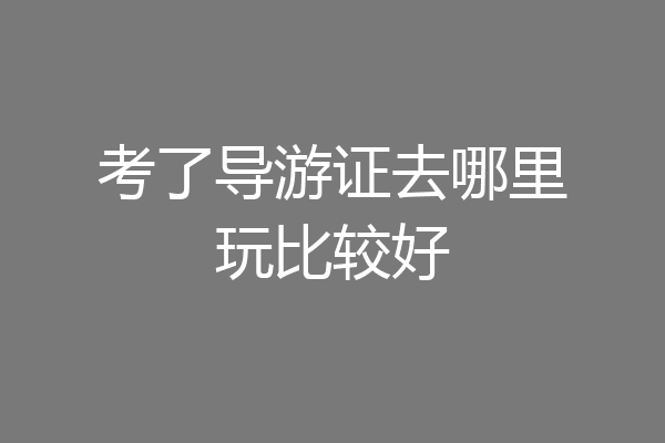 考了导游证去哪里玩比较好